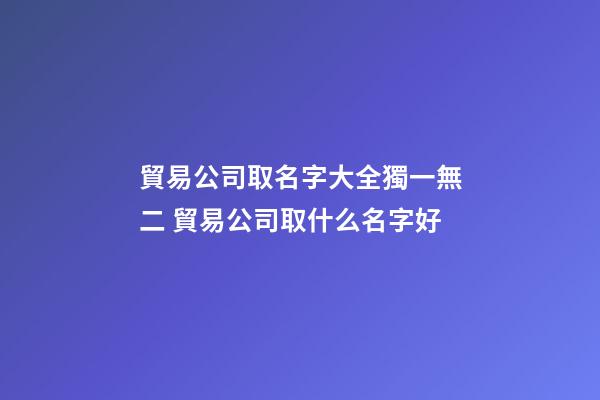 貿易公司取名字大全獨一無二 貿易公司取什么名字好